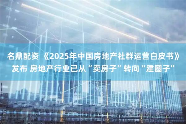 名鼎配资 《2025年中国房地产社群运营白皮书》发布 房地产行业已从“卖房子”转向“建圈子”