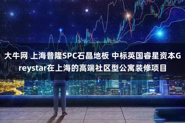 大牛网 上海普隆SPC石晶地板 中标英国睿星资本Greystar在上海的高端社区型公寓装修项目